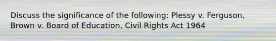 Discuss the significance of the following: Plessy v. Ferguson, Brown v. Board of Education, Civil Rights Act 1964