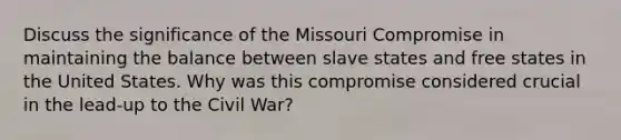 Discuss the significance of the Missouri Compromise in maintaining the balance between slave states and free states in the United States. Why was this compromise considered crucial in the lead-up to the Civil War?