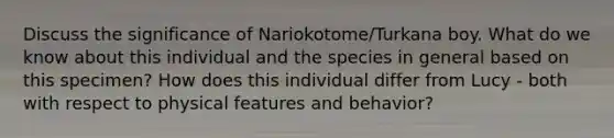 Discuss the significance of Nariokotome/Turkana boy. What do we know about this individual and the species in general based on this specimen? How does this individual differ from Lucy - both with respect to physical features and behavior?