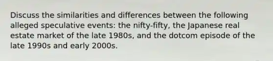 Discuss the similarities and differences between the following alleged speculative events: the nifty-fifty, the Japanese real estate market of the late 1980s, and the dotcom episode of the late 1990s and early 2000s.