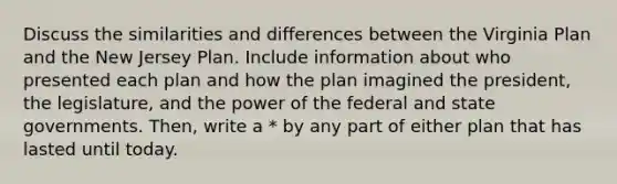 Discuss the similarities and differences between the Virginia Plan and the New Jersey Plan. Include information about who presented each plan and how the plan imagined the president, the legislature, and the power of the federal and state governments. Then, write a * by any part of either plan that has lasted until today.