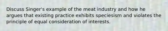 Discuss Singer's example of the meat industry and how he argues that existing practice exhibits speciesism and violates the principle of equal consideration of interests.