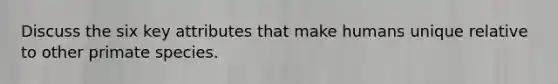 Discuss the six key attributes that make humans unique relative to other primate species.