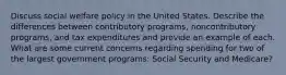 Discuss social welfare policy in the United States. Describe the differences between contributory programs, noncontributory programs, and tax expenditures and provide an example of each. What are some current concerns regarding spending for two of the largest government programs: Social Security and Medicare?