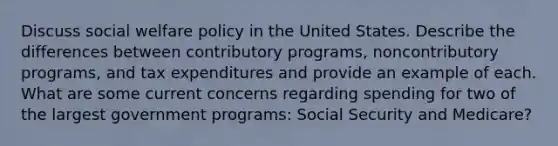 Discuss social welfare policy in the United States. Describe the differences between contributory programs, noncontributory programs, and tax expenditures and provide an example of each. What are some current concerns regarding spending for two of the largest government programs: Social Security and Medicare?