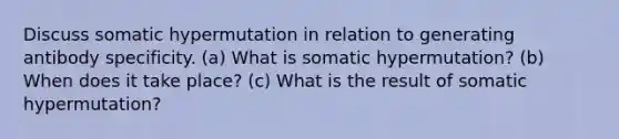 Discuss somatic hypermutation in relation to generating antibody specificity. (a) What is somatic hypermutation? (b) When does it take place? (c) What is the result of somatic hypermutation?