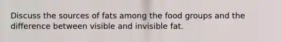Discuss the sources of fats among the food groups and the difference between visible and invisible fat.