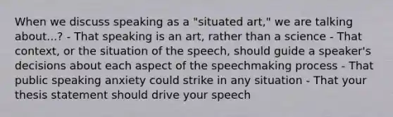 When we discuss speaking as a "situated art," we are talking about...? - That speaking is an art, rather than a science - That context, or the situation of the speech, should guide a speaker's decisions about each aspect of the speechmaking process - That public speaking anxiety could strike in any situation - That your thesis statement should drive your speech