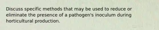 Discuss specific methods that may be used to reduce or eliminate the presence of a pathogen's inoculum during horticultural production.
