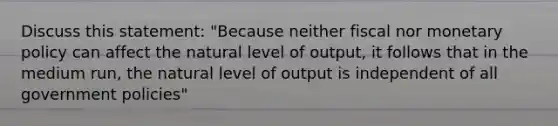 Discuss this statement: "Because neither fiscal nor monetary policy can affect the natural level of output, it follows that in the medium run, the natural level of output is independent of all government policies"