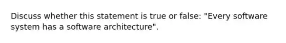 Discuss whether this statement is true or false: "Every software system has a software architecture".