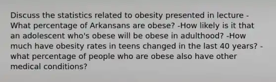 Discuss the statistics related to obesity presented in lecture -What percentage of Arkansans are obese? -How likely is it that an adolescent who's obese will be obese in adulthood? -How much have obesity rates in teens changed in the last 40 years? -what percentage of people who are obese also have other medical conditions?