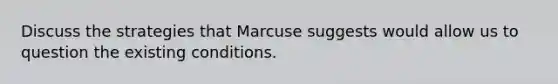 Discuss the strategies that Marcuse suggests would allow us to question the existing conditions.