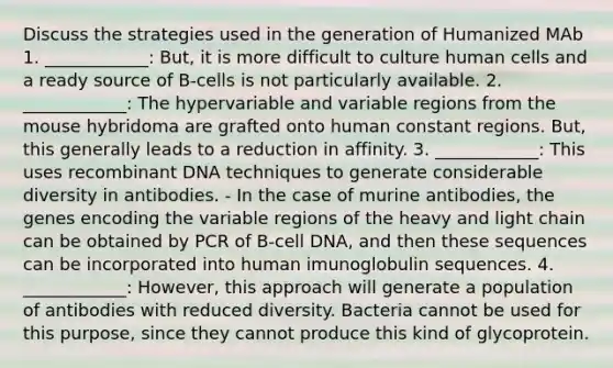 Discuss the strategies used in the generation of Humanized MAb 1. ____________: But, it is more difficult to culture human cells and a ready source of B-cells is not particularly available. 2. ____________: The hypervariable and variable regions from the mouse hybridoma are grafted onto human constant regions. But, this generally leads to a reduction in affinity. 3. ____________: This uses recombinant DNA techniques to generate considerable diversity in antibodies. - In the case of murine antibodies, the genes encoding the variable regions of the heavy and light chain can be obtained by PCR of B-cell DNA, and then these sequences can be incorporated into human imunoglobulin sequences. 4. ____________: However, this approach will generate a population of antibodies with reduced diversity. Bacteria cannot be used for this purpose, since they cannot produce this kind of glycoprotein.