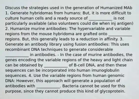 Discuss the strategies used in the generation of Humanized MAb 1. Generate hybridomas from humans: But, it is more difficult to culture human cells and a ready source of ____________ is not particularly available (also volunteers could die when inj antigen) 2. Humanize murine antibodies: The hypervariable and variable regions from the mouse hybridoma are grafted onto ____________ regions. But, this generally leads to a reduction in affinity. 3. Generate an antibody library using fusion antibodies: This uses <a href='https://www.questionai.com/knowledge/kkrH4LHLPA-recombinant-dna' class='anchor-knowledge'>recombinant dna</a> techniques to generate considerable ____________ in antibodies. - In the case of murine antibodies, the genes encoding the variable regions of the heavy and light chain can be obtained by ____________ of B-cell DNA, and then these sequences can be incorporated into human imunoglobulin sequences. 4. Use the variable regions from human genomic DNA: However, this approach will generate a population of antibodies with ____________. Bacteria cannot be used for this purpose, since they cannot produce this kind of glycoprotein.