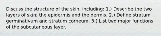 Discuss the structure of the skin, including: 1.) Describe the two layers of skin; <a href='https://www.questionai.com/knowledge/kBFgQMpq6s-the-epidermis' class='anchor-knowledge'>the epidermis</a> and <a href='https://www.questionai.com/knowledge/kEsXbG6AwS-the-dermis' class='anchor-knowledge'>the dermis</a>. 2.) Define stratum germinativum and stratum corneum. 3.) List two major functions of the subcutaneous layer.