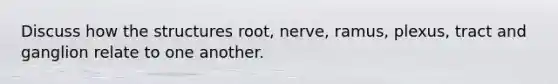 Discuss how the structures root, nerve, ramus, plexus, tract and ganglion relate to one another.