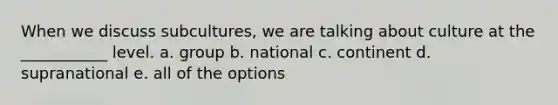 When we discuss subcultures, we are talking about culture at the ___________ level. a. group b. national c. continent d. supranational e. all of the options