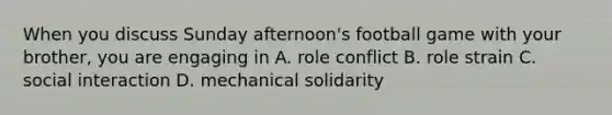 When you discuss Sunday afternoon's football game with your brother, you are engaging in A. role conflict B. role strain C. social interaction D. mechanical solidarity