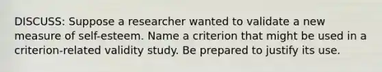 DISCUSS: Suppose a researcher wanted to validate a new measure of self-esteem. Name a criterion that might be used in a criterion-related validity study. Be prepared to justify its use.