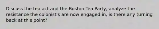 Discuss the tea act and the Boston Tea Party, analyze the resistance the colonist's are now engaged in, is there any turning back at this point?