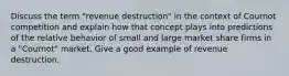 Discuss the term "revenue destruction" in the context of Cournot competition and explain how that concept plays into predictions of the relative behavior of small and large market share firms in a "Cournot" market. Give a good example of revenue destruction.