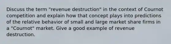 Discuss the term "revenue destruction" in the context of Cournot competition and explain how that concept plays into predictions of the relative behavior of small and large market share firms in a "Cournot" market. Give a good example of revenue destruction.