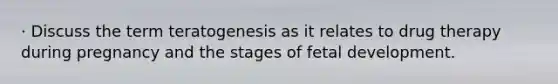 · Discuss the term teratogenesis as it relates to drug therapy during pregnancy and the stages of <a href='https://www.questionai.com/knowledge/kmyRuaFuMz-fetal-development' class='anchor-knowledge'>fetal development</a>.