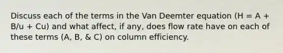 Discuss each of the terms in the Van Deemter equation (H = A + B/u + Cu) and what affect, if any, does flow rate have on each of these terms (A, B, & C) on column efficiency.