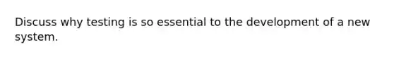 Discuss why testing is so essential to the development of a new system.