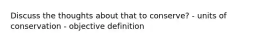 Discuss the thoughts about that to conserve? - units of conservation - objective definition