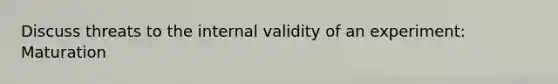 Discuss threats to the internal validity of an experiment: Maturation