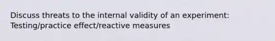 Discuss threats to the internal validity of an experiment: Testing/practice effect/reactive measures