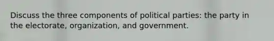 Discuss the three components of political parties: the party in the electorate, organization, and government.