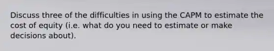 Discuss three of the difficulties in using the CAPM to estimate the cost of equity (i.e. what do you need to estimate or make decisions about).