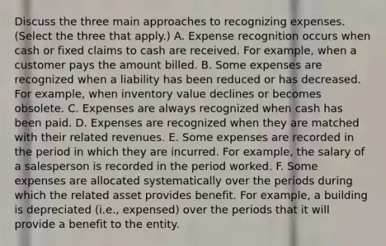 Discuss the three main approaches to recognizing expenses. ​(Select the three that​ apply.) A. Expense recognition occurs when cash or fixed claims to cash are received. For​ example, when a customer pays the amount billed. B. Some expenses are recognized when a liability has been reduced or has decreased. For​ example, when inventory value declines or becomes obsolete. C. Expenses are always recognized when cash has been paid. D. Expenses are recognized when they are matched with their related revenues. E. Some expenses are recorded in the period in which they are incurred. For​ example, the salary of a salesperson is recorded in the period worked. F. Some expenses are allocated systematically over the periods during which the related asset provides benefit. For​ example, a building is depreciated​ (i.e., expensed) over the periods that it will provide a benefit to the entity.