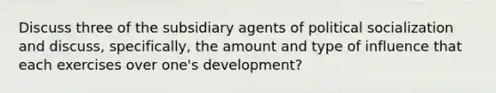 Discuss three of the subsidiary agents of political socialization and discuss, specifically, the amount and type of influence that each exercises over one's development?