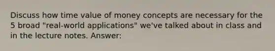 Discuss how time value of money concepts are necessary for the 5 broad "real-world applications" we've talked about in class and in the lecture notes. Answer: