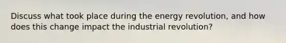 Discuss what took place during the energy revolution, and how does this change impact the industrial revolution?