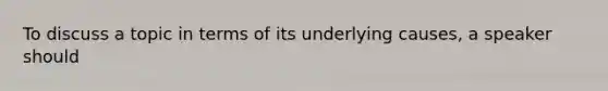 To discuss a topic in terms of its underlying causes, a speaker should