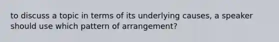 to discuss a topic in terms of its underlying causes, a speaker should use which pattern of arrangement?