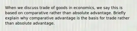 When we discuss trade of goods in economics, we say this is based on comparative rather than absolute advantage. Briefly explain why comparative advantage is the basis for trade rather than absolute advantage.