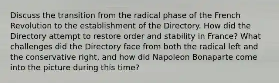 Discuss the transition from the radical phase of the French Revolution to the establishment of the Directory. How did the Directory attempt to restore order and stability in France? What challenges did the Directory face from both the radical left and the conservative right, and how did Napoleon Bonaparte come into the picture during this time?