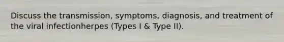 Discuss the transmission, symptoms, diagnosis, and treatment of the viral infectionherpes (Types I & Type II).