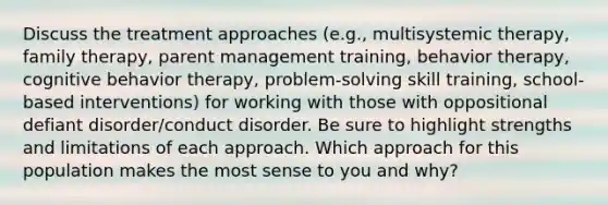 Discuss the treatment approaches (e.g., multisystemic therapy, family therapy, parent management training, behavior therapy, cognitive behavior therapy, problem-solving skill training, school-based interventions) for working with those with oppositional defiant disorder/conduct disorder. Be sure to highlight strengths and limitations of each approach. Which approach for this population makes the most sense to you and why?