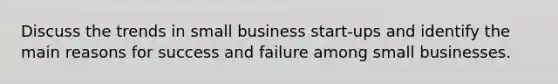 Discuss the trends in small business start-ups and identify the main reasons for success and failure among small businesses.