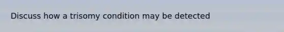 Discuss how a trisomy condition may be detected