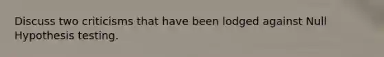 Discuss two criticisms that have been lodged against Null Hypothesis testing.