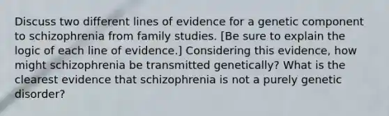 Discuss two different lines of evidence for a genetic component to schizophrenia from family studies. [Be sure to explain the logic of each line of evidence.] Considering this evidence, how might schizophrenia be transmitted genetically? What is the clearest evidence that schizophrenia is not a purely genetic disorder?