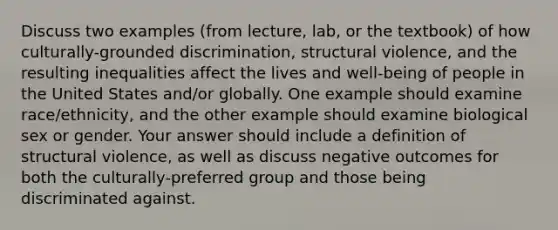 Discuss two examples (from lecture, lab, or the textbook) of how culturally-grounded discrimination, structural violence, and the resulting inequalities affect the lives and well-being of people in the United States and/or globally. One example should examine race/ethnicity, and the other example should examine biological sex or gender. Your answer should include a definition of structural violence, as well as discuss negative outcomes for both the culturally-preferred group and those being discriminated against.